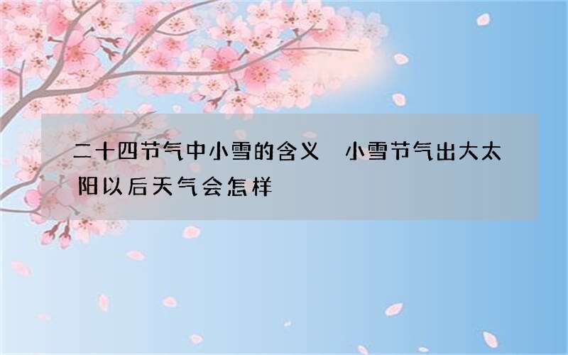 二十四节气中小雪的含义 小雪节气出大太阳以后天气会怎样
